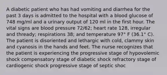 A diabetic patient who has had vomiting and diarrhea for the past 3 days is admitted to the hospital with a blood glucose of 748 mg/ml and a urinary output of 120 ml in the first hour. The vital signs are blood pressure 72/62; heart rate 128, irregular and thready; respirations 38; and temperature 97° F (36.1° C). The patient is disoriented and lethargic with cold, clammy skin and cyanosis in the hands and feet. The nurse recognizes that the patient is experiencing the progressive stage of hypovolemic shock compensatory stage of diabetic shock refractory stage of cardiogenic shock progressive stage of septic shoc