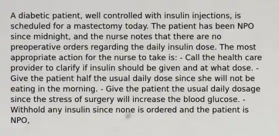 A diabetic patient, well controlled with insulin injections, is scheduled for a mastectomy today. The patient has been NPO since midnight, and the nurse notes that there are no preoperative orders regarding the daily insulin dose. The most appropriate action for the nurse to take is: - Call the health care provider to clarify if insulin should be given and at what dose. - Give the patient half the usual daily dose since she will not be eating in the morning. - Give the patient the usual daily dosage since the stress of surgery will increase the blood glucose. - Withhold any insulin since none is ordered and the patient is NPO,