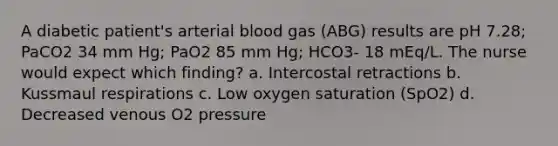 A diabetic patient's arterial blood gas (ABG) results are pH 7.28; PaCO2 34 mm Hg; PaO2 85 mm Hg; HCO3- 18 mEq/L. The nurse would expect which finding? a. Intercostal retractions b. Kussmaul respirations c. Low oxygen saturation (SpO2) d. Decreased venous O2 pressure