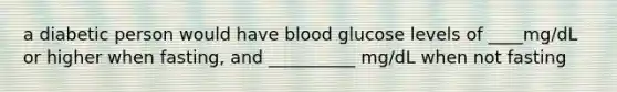 a diabetic person would have blood glucose levels of ____mg/dL or higher when fasting, and __________ mg/dL when not fasting