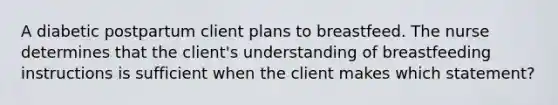 A diabetic postpartum client plans to breastfeed. The nurse determines that the client's understanding of breastfeeding instructions is sufficient when the client makes which statement?