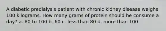 A diabetic predialysis patient with chronic kidney disease weighs 100 kilograms. How many grams of protein should he consume a day? a. 80 to 100 b. 60 c. less than 80 d. more than 100