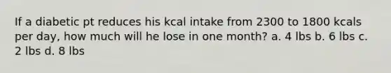 If a diabetic pt reduces his kcal intake from 2300 to 1800 kcals per day, how much will he lose in one month? a. 4 lbs b. 6 lbs c. 2 lbs d. 8 lbs