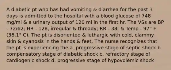 A diabetic pt who has had vomiting & diarrhea for the past 3 days is admitted to the hospital with a blood glucose of 748 mg/ml & a urinary output of 120 ml in the first hr. The VSs are BP - 72/62; HR - 128, irregular & thready; RR - 38; & Temp - 97° F (36.1° C). The pt is disoriented & lethargic with cold, clammy skin & cyanosis in the hands & feet. The nurse recognizes that the pt is experiencing the a. progressive stage of septic shock b. compensatory stage of diabetic shock c. refractory stage of cardiogenic shock d. progressive stage of hypovolemic shock