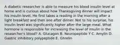 A diabetic researcher is able to measure his blood insulin level at home and is curious about how Thanksgiving dinner will impact his insulin level. He first takes a reading in the morning after a light breakfast and then one after dinner. Not to his surprise, his insulin level was significantly higher after the large meal. What hormone is responsible for increasing the level of insulin in the researcher's blood? A. Glucagon B. Neuropeptide Y C. Amylin D. Gastric inhibitory polypeptide E. Ghrelin