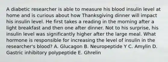 A diabetic researcher is able to measure his blood insulin level at home and is curious about how Thanksgiving dinner will impact his insulin level. He first takes a reading in the morning after a light breakfast and then one after dinner. Not to his surprise, his insulin level was significantly higher after the large meal. What hormone is responsible for increasing the level of insulin in the researcher's blood? A. Glucagon B. Neuropeptide Y C. Amylin D. Gastric inhibitory polypeptide E. Ghrelin