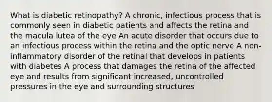 What is diabetic retinopathy? A chronic, infectious process that is commonly seen in diabetic patients and affects the retina and the macula lutea of the eye An acute disorder that occurs due to an infectious process within the retina and the optic nerve A non-inflammatory disorder of the retinal that develops in patients with diabetes A process that damages the retina of the affected eye and results from significant increased, uncontrolled pressures in the eye and surrounding structures