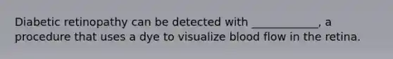 Diabetic retinopathy can be detected with ____________, a procedure that uses a dye to visualize blood flow in the retina.