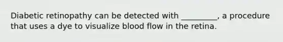 Diabetic retinopathy can be detected with _________, a procedure that uses a dye to visualize blood flow in the retina.