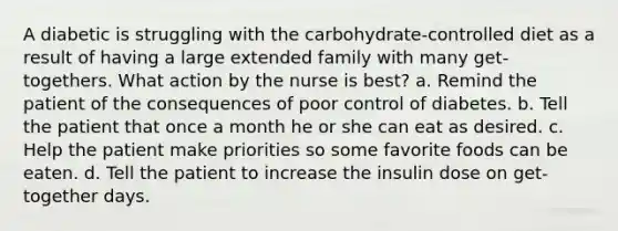 A diabetic is struggling with the carbohydrate-controlled diet as a result of having a large extended family with many get-togethers. What action by the nurse is best? a. Remind the patient of the consequences of poor control of diabetes. b. Tell the patient that once a month he or she can eat as desired. c. Help the patient make priorities so some favorite foods can be eaten. d. Tell the patient to increase the insulin dose on get-together days.