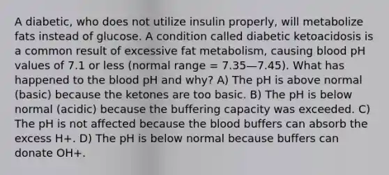 A diabetic, who does not utilize insulin properly, will metabolize fats instead of glucose. A condition called diabetic ketoacidosis is a common result of excessive fat metabolism, causing blood pH values of 7.1 or less (normal range = 7.35—7.45). What has happened to the blood pH and why? A) The pH is above normal (basic) because the ketones are too basic. B) The pH is below normal (acidic) because the buffering capacity was exceeded. C) The pH is not affected because the blood buffers can absorb the excess H+. D) The pH is below normal because buffers can donate OH+.