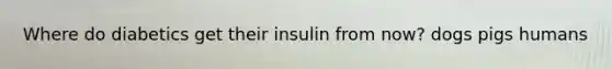 Where do diabetics get their insulin from now? dogs pigs humans