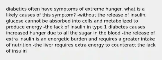 diabetics often have symptoms of extreme hunger. what is a likely causes of this symptom? -without the release of insulin, glucose cannot be absorbed into cells and metabolized to produce energy -the lack of insulin in type 1 diabetes causes increased hunger due to all the sugar in <a href='https://www.questionai.com/knowledge/k7oXMfj7lk-the-blood' class='anchor-knowledge'>the blood</a> -the release of extra insulin is an energetic burden and requires a greater intake of nutrition -the liver requires extra energy to counteract the lack of insulin