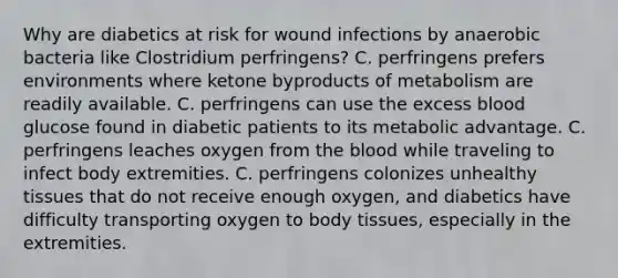 Why are diabetics at risk for wound infections by anaerobic bacteria like Clostridium perfringens? C. perfringens prefers environments where ketone byproducts of metabolism are readily available. C. perfringens can use the excess blood glucose found in diabetic patients to its metabolic advantage. C. perfringens leaches oxygen from the blood while traveling to infect body extremities. C. perfringens colonizes unhealthy tissues that do not receive enough oxygen, and diabetics have difficulty transporting oxygen to body tissues, especially in the extremities.