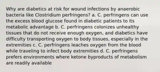 Why are diabetics at risk for wound infections by anaerobic bacteria like Clostridium perfringens? a. C. perfringens can use the excess blood glucose found in diabetic patients to its metabolic advantage b. C. perfringens colonizes unhealthy tissues that do not receive enough oxygen, and diabetics have difficulty transporting oxygen to body tissues, especially in the extremities c. C. perfringens leaches oxygen from the blood while traveling to infect body extremities d. C. perfringens prefers environments where ketone byproducts of metabolism are readily available