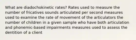 What are diadochokinetic rates? Rates used to measure the number of fricatives sounds articulated per second measures used to examine the rate of movement of the articulators the number of children in a given sample who have both articulation and phonemic-based impairments measures used to assess the dentition of a client