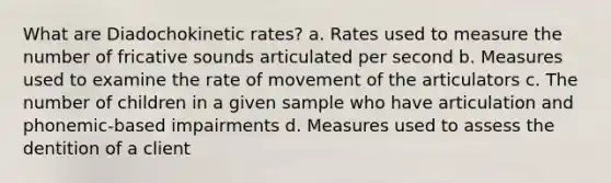 What are Diadochokinetic rates? a. Rates used to measure the number of fricative sounds articulated per second b. Measures used to examine the rate of movement of the articulators c. The number of children in a given sample who have articulation and phonemic-based impairments d. Measures used to assess the dentition of a client