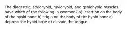 The diagastric, stylohyoid, mylohyoid, and geniohyoid muscles have which of the following in common? a) insertion on the body of the hyoid bone b) origin on the body of the hyoid bone c) depress the hyoid bone d) elevate the tongue