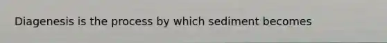 Diagenesis is the process by which sediment becomes