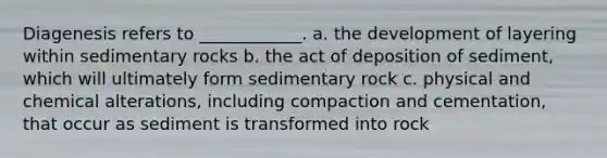 Diagenesis refers to ____________. a. the development of layering within sedimentary rocks b. the act of deposition of sediment, which will ultimately form sedimentary rock c. physical and chemical alterations, including compaction and cementation, that occur as sediment is transformed into rock