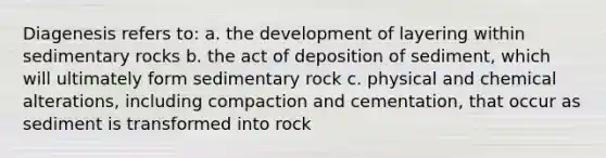 Diagenesis refers to: a. the development of layering within sedimentary rocks b. the act of deposition of sediment, which will ultimately form sedimentary rock c. physical and chemical alterations, including compaction and cementation, that occur as sediment is transformed into rock