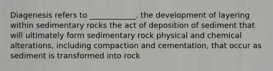 Diagenesis refers to ____________. the development of layering within sedimentary rocks the act of deposition of sediment that will ultimately form sedimentary rock physical and chemical alterations, including compaction and cementation, that occur as sediment is transformed into rock