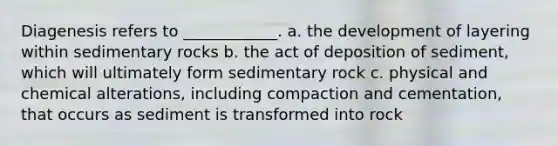 Diagenesis refers to ____________. a. the development of layering within sedimentary rocks b. the act of deposition of sediment, which will ultimately form sedimentary rock c. physical and chemical alterations, including compaction and cementation, that occurs as sediment is transformed into rock