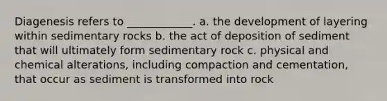 Diagenesis refers to ____________. a. the development of layering within sedimentary rocks b. the act of deposition of sediment that will ultimately form sedimentary rock c. physical and chemical alterations, including compaction and cementation, that occur as sediment is transformed into rock