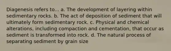 Diagenesis refers to... a. The development of layering within sedimentary rocks. b. The act of deposition of sediment that will ultimately form sedimentary rock. c. Physical and chemical alterations, including compaction and cementation, that occur as sediment is transformed into rock. d. The natural process of separating sediment by grain size