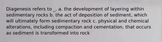 Diagenesis refers to _. a. the development of layering within sedimentary rocks b. the act of deposition of sediment, which will ultimately form sedimentary rock c. physical and chemical alterations, including compaction and cementation, that occurs as sediment is transformed into rock