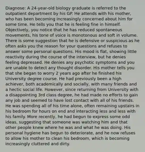 Diagnose: A 24-year-old biology graduate is referred to the outpatient department by his GP. He attends with his mother, who has been becoming increasingly concerned about him for some time. He tells you that he is feeling fine in himself. Objectively, you notice that he has reduced spontaneous movements, his tone of voice is monotonous and soft in volume. There is some suggestion that he is defensive or suspicious as he often asks you the reason for your questions and refuses to answer some personal questions. His mood is flat, showing little reactivity during the course of the interview, but he denies feeling depressed. He denies any psychotic symptoms and you are unable to detect any thought disorder. His mother tells you that she began to worry 2 years ago after he finished his University degree course. He had previously been a high achiever, both academically and socially, with many friends and a hectic social life. However, since returning from University with a disappointing 3rd class degree, he had made no efforts to gain any job and seemed to have lost contact with all of his friends. He was spending all of his time alone, often remaining upstairs in his bedroom for hours on end and interacting less and less with his family. More recently, he had begun to express some odd ideas, suggesting that someone was watching him and that other people knew where he was and what he was doing. His personal hygiene has begun to deteriorate, and he now refuses to allow his mother to clean his bedroom, which is becoming increasingly cluttered and dirty.