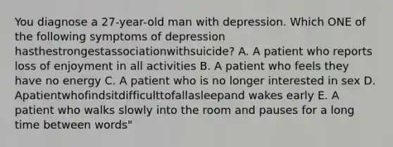 You diagnose a 27-year-old man with depression. Which ONE of the following symptoms of depression hasthestrongestassociationwithsuicide? A. A patient who reports loss of enjoyment in all activities B. A patient who feels they have no energy C. A patient who is no longer interested in sex D. Apatientwhofindsitdifficulttofallasleepand wakes early E. A patient who walks slowly into the room and pauses for a long time between words"