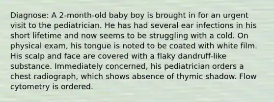 Diagnose: A 2-month-old baby boy is brought in for an urgent visit to the pediatrician. He has had several ear infections in his short lifetime and now seems to be struggling with a cold. On physical exam, his tongue is noted to be coated with white film. His scalp and face are covered with a flaky dandruff-like substance. Immediately concerned, his pediatrician orders a chest radiograph, which shows absence of thymic shadow. Flow cytometry is ordered.