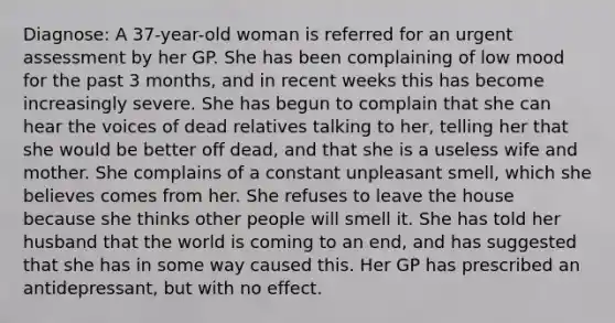 Diagnose: A 37-year-old woman is referred for an urgent assessment by her GP. She has been complaining of low mood for the past 3 months, and in recent weeks this has become increasingly severe. She has begun to complain that she can hear the voices of dead relatives talking to her, telling her that she would be better off dead, and that she is a useless wife and mother. She complains of a constant unpleasant smell, which she believes comes from her. She refuses to leave the house because she thinks other people will smell it. She has told her husband that the world is coming to an end, and has suggested that she has in some way caused this. Her GP has prescribed an antidepressant, but with no effect.