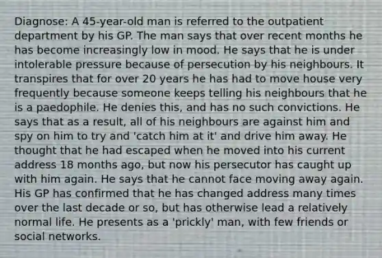 Diagnose: A 45-year-old man is referred to the outpatient department by his GP. The man says that over recent months he has become increasingly low in mood. He says that he is under intolerable pressure because of persecution by his neighbours. It transpires that for over 20 years he has had to move house very frequently because someone keeps telling his neighbours that he is a paedophile. He denies this, and has no such convictions. He says that as a result, all of his neighbours are against him and spy on him to try and 'catch him at it' and drive him away. He thought that he had escaped when he moved into his current address 18 months ago, but now his persecutor has caught up with him again. He says that he cannot face moving away again. His GP has confirmed that he has changed address many times over the last decade or so, but has otherwise lead a relatively normal life. He presents as a 'prickly' man, with few friends or social networks.