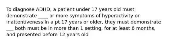 To diagnose ADHD, a patient under 17 years old must demonstrate ____ or more symptoms of hyperactivity or inattentiveness In a pt 17 years or older, they must demonstrate ___ both must be in more than 1 setting, for at least 6 months, and presented before 12 years old