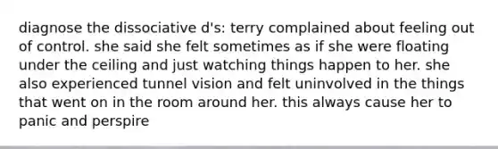 diagnose the dissociative d's: terry complained about feeling out of control. she said she felt sometimes as if she were floating under the ceiling and just watching things happen to her. she also experienced tunnel vision and felt uninvolved in the things that went on in the room around her. this always cause her to panic and perspire