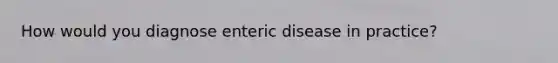 How would you diagnose enteric disease in practice?