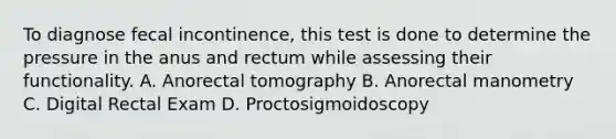 To diagnose fecal incontinence, this test is done to determine the pressure in the anus and rectum while assessing their functionality. A. Anorectal tomography B. Anorectal manometry C. Digital Rectal Exam D. Proctosigmoidoscopy