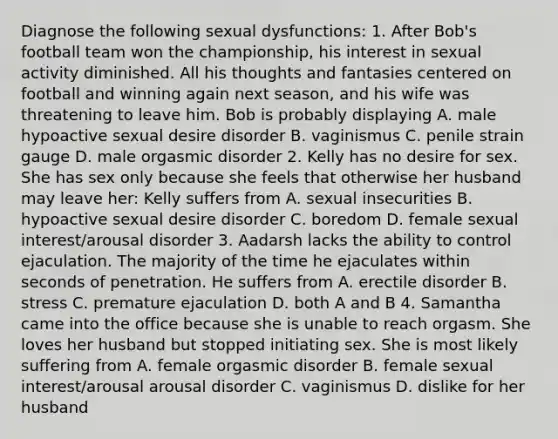 Diagnose the following sexual dysfunctions: 1. After Bob's football team won the championship, his interest in sexual activity diminished. All his thoughts and fantasies centered on football and winning again next season, and his wife was threatening to leave him. Bob is probably displaying A. male hypoactive sexual desire disorder B. vaginismus C. penile strain gauge D. male orgasmic disorder 2. Kelly has no desire for sex. She has sex only because she feels that otherwise her husband may leave her: Kelly suffers from A. sexual insecurities B. hypoactive sexual desire disorder C. boredom D. female sexual interest/arousal disorder 3. Aadarsh lacks the ability to control ejaculation. The majority of the time he ejaculates within seconds of penetration. He suffers from A. erectile disorder B. stress C. premature ejaculation D. both A and B 4. Samantha came into the office because she is unable to reach orgasm. She loves her husband but stopped initiating sex. She is most likely suffering from A. female orgasmic disorder B. female sexual interest/arousal arousal disorder C. vaginismus D. dislike for her husband