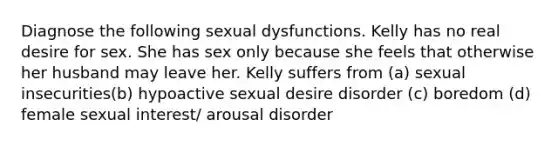 Diagnose the following sexual dysfunctions. Kelly has no real desire for sex. She has sex only because she feels that otherwise her husband may leave her. Kelly suffers from (a) sexual insecurities(b) hypoactive sexual desire disorder (c) boredom (d) female sexual interest/ arousal disorder