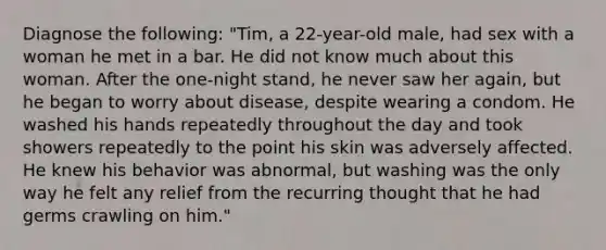 Diagnose the following: "Tim, a 22-year-old male, had sex with a woman he met in a bar. He did not know much about this woman. After the one-night stand, he never saw her again, but he began to worry about disease, despite wearing a condom. He washed his hands repeatedly throughout the day and took showers repeatedly to the point his skin was adversely affected. He knew his behavior was abnormal, but washing was the only way he felt any relief from the recurring thought that he had germs crawling on him."