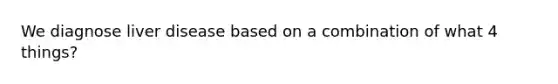 We diagnose liver disease based on a combination of what 4 things?