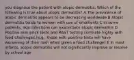 you diagnose the patient with atopic dermatitis. Which of the following is true about atopic dermatitis? A The prevalence of atopic dermatitis appears to be decreasing worldwide B Atopic dermatitis tends to worsen with use of emollients C In some patients, skin infections can exacerbate atopic dermatitis D Positive skin prick tests and RAST testing correlate highly with food challenges (e.g., those with positive tests will have worsening of their rash when given a food challenge) E In most infants, atopic dermatitis will not significantly improve or resolve by school age