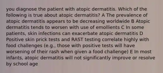 you diagnose the patient with atopic dermatitis. Which of the following is true about atopic dermatitis? A The prevalence of atopic dermatitis appears to be decreasing worldwide B Atopic dermatitis tends to worsen with use of emollients C In some patients, skin infections can exacerbate atopic dermatitis D Positive skin prick tests and RAST testing correlate highly with food challenges (e.g., those with positive tests will have worsening of their rash when given a food challenge) E In most infants, atopic dermatitis will not significantly improve or resolve by school age