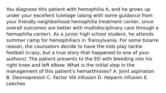 You diagnose this patient with hemophilia A, and he grows up under your excellent tutelage (along with some guidance from your friendly neighborhood hemophilia treatment center, since overall outcomes are better with multidisciplinary care through a hemophilia center). As a junior high school student, he attends summer camp for hemophiliacs in Transylvania. For some bizarre reason, the counselors decide to have the kids play tackle football (crazy, but a true story that happened to one of your authors). The patient presents to the ED with bleeding into his right knee and left elbow. What is the initial step in the management of this patient's hemarthroses? A. Joint aspiration B. Desmopressin C. Factor VIII infusion D. Heparin infusion E. Leeches