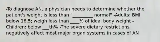 -To diagnose AN, a physician needs to determine whether the patient's weight is less than "_________ normal" -Adults: BMI below 18.5; weigh less than ____% of ideal body weight -Children: below ___th% -The severe dietary restrictions negatively affect most major organ systems in cases of AN