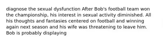 diagnose the sexual dysfunction After Bob's football team won the championship, his interest in sexual activity diminished. All his thoughts and fantasies centered on football and winning again next season and his wife was threatening to leave him. Bob is probably displaying