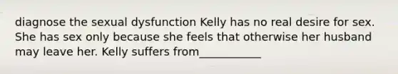 diagnose the sexual dysfunction Kelly has no real desire for sex. She has sex only because she feels that otherwise her husband may leave her. Kelly suffers from___________