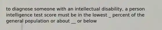 to diagnose someone with an intellectual disability, a person intelligence test score must be in the lowest _ percent of the general population or about __ or below